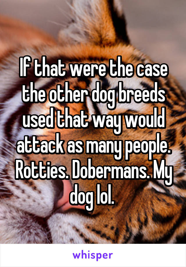 If that were the case the other dog breeds used that way would attack as many people. Rotties. Dobermans. My dog lol. 