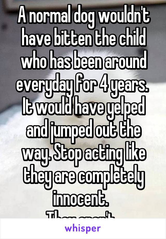 A normal dog wouldn't have bitten the child who has been around everyday for 4 years. 
It would have yelped and jumped out the way. Stop acting like they are completely innocent.  
They aren't  