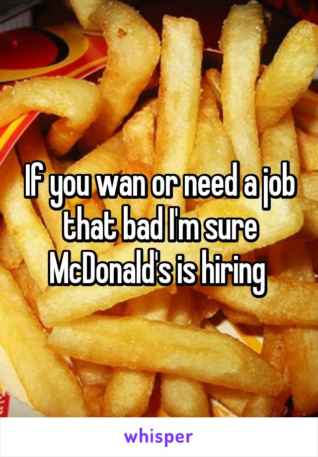 If you wan or need a job that bad I'm sure McDonald's is hiring 