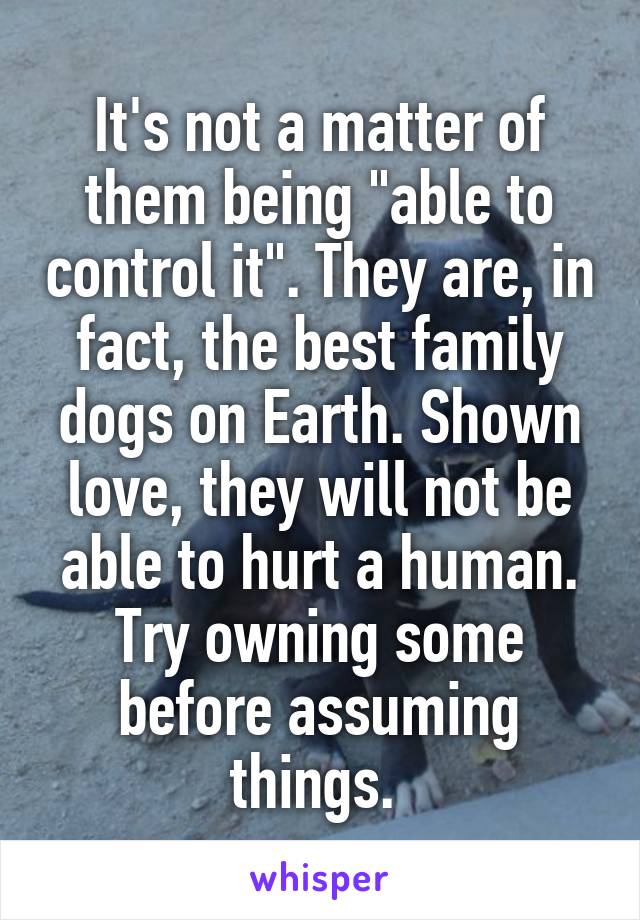 It's not a matter of them being "able to control it". They are, in fact, the best family dogs on Earth. Shown love, they will not be able to hurt a human. Try owning some before assuming things. 