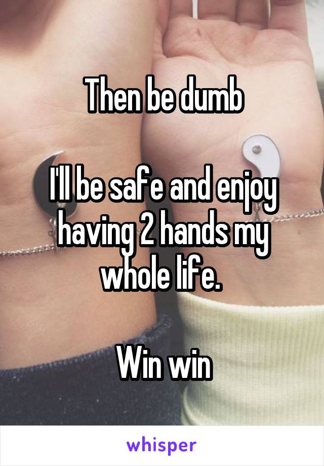 Then be dumb

I'll be safe and enjoy having 2 hands my whole life. 

Win win