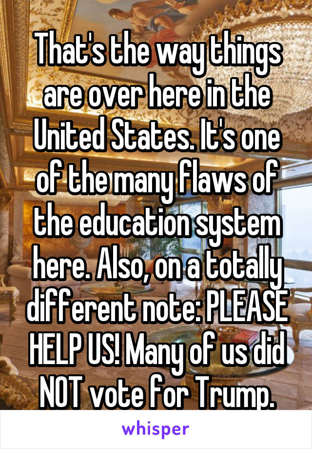 That's the way things are over here in the United States. It's one of the many flaws of the education system here. Also, on a totally different note: PLEASE HELP US! Many of us did NOT vote for Trump.