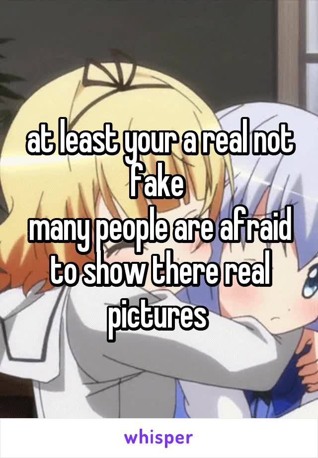 at least your a real not fake 
many people are afraid to show there real pictures 