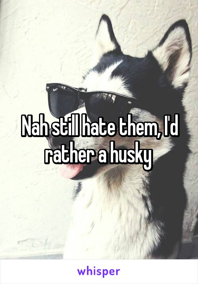 Nah still hate them, I'd rather a husky 