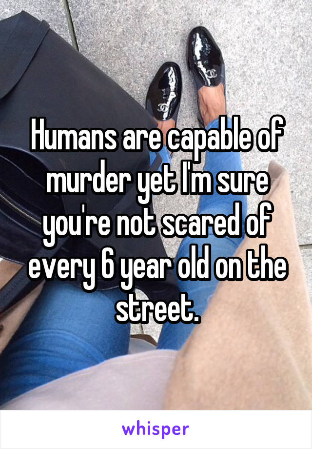 Humans are capable of murder yet I'm sure you're not scared of every 6 year old on the street.
