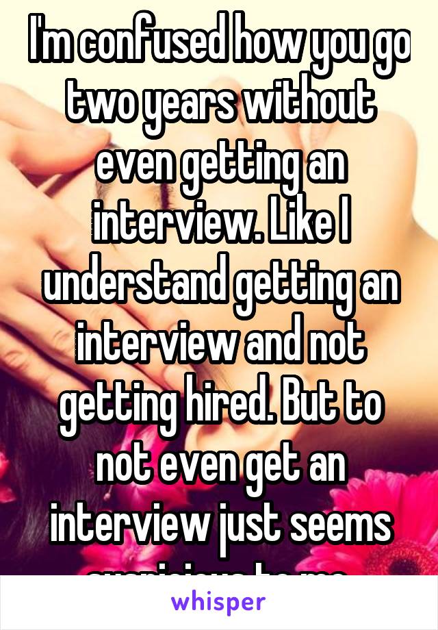 I'm confused how you go two years without even getting an interview. Like I understand getting an interview and not getting hired. But to not even get an interview just seems suspicious to me 