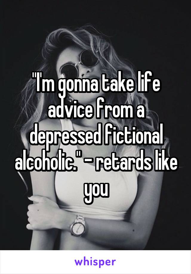 "I'm gonna take life advice from a depressed fictional alcoholic." - retards like you
