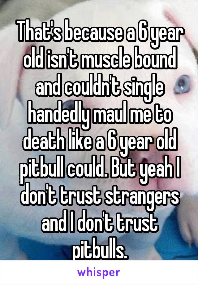 That's because a 6 year old isn't muscle bound and couldn't single handedly maul me to death like a 6 year old pitbull could. But yeah I don't trust strangers and I don't trust pitbulls.