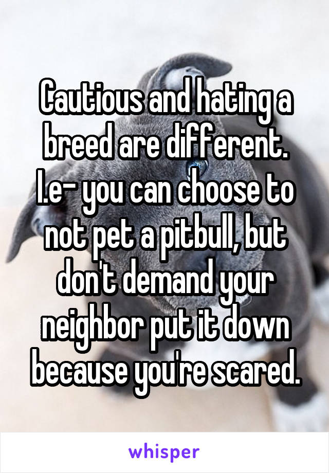 Cautious and hating a breed are different. I.e- you can choose to not pet a pitbull, but don't demand your neighbor put it down because you're scared.