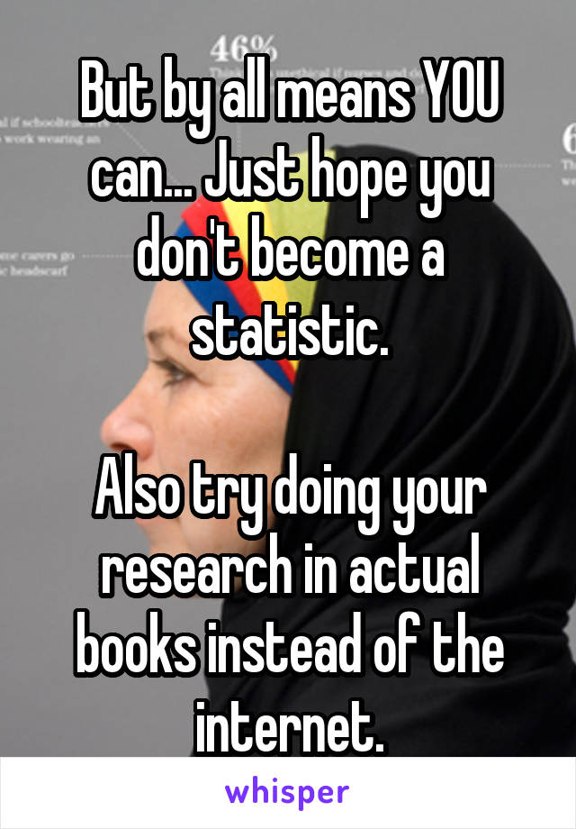 But by all means YOU can... Just hope you don't become a statistic.

Also try doing your research in actual books instead of the internet.