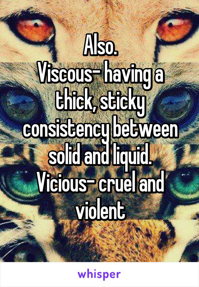 Also.
Viscous- having a thick, sticky consistency between solid and liquid.
Vicious- cruel and violent
