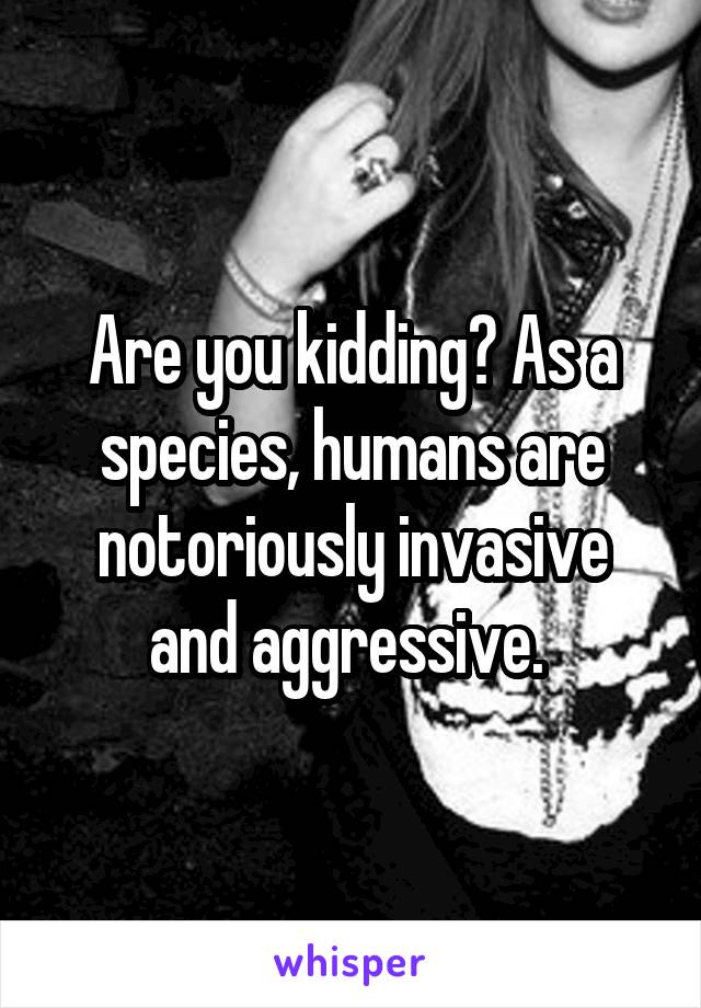 Are you kidding? As a species, humans are notoriously invasive and aggressive. 