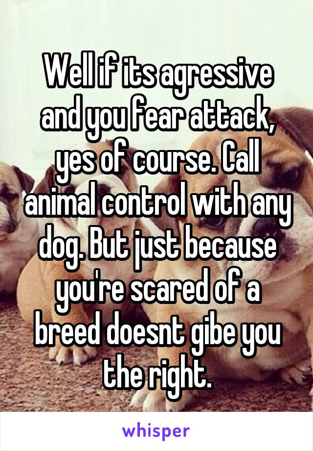 Well if its agressive and you fear attack, yes of course. Call animal control with any dog. But just because you're scared of a breed doesnt gibe you the right.