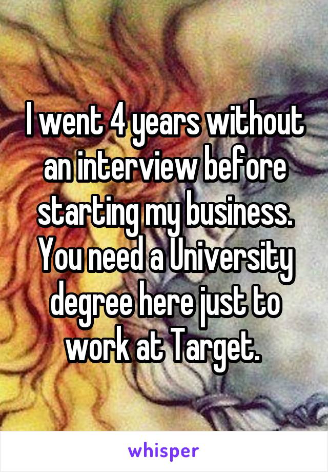 I went 4 years without an interview before starting my business. You need a University degree here just to work at Target. 