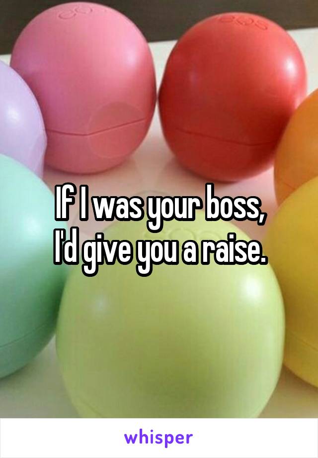 If I was your boss,
I'd give you a raise.