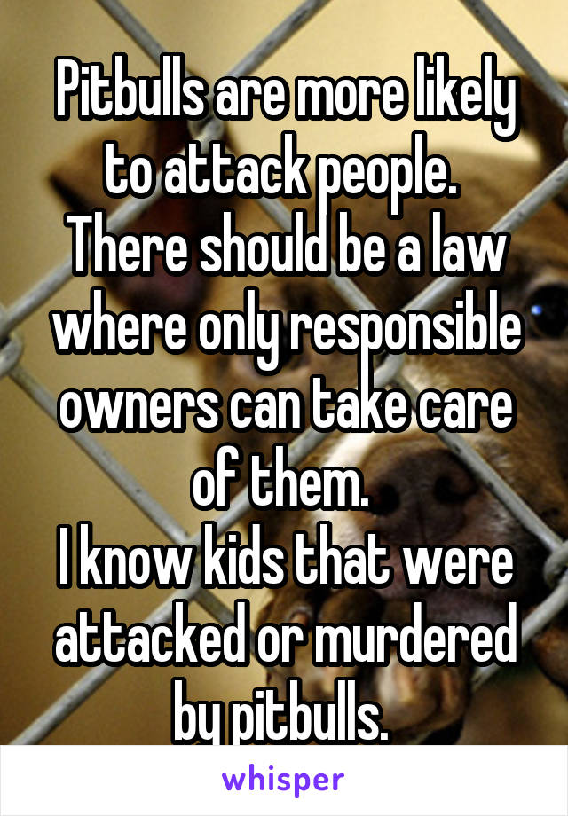 Pitbulls are more likely to attack people. 
There should be a law where only responsible owners can take care of them. 
I know kids that were attacked or murdered by pitbulls. 