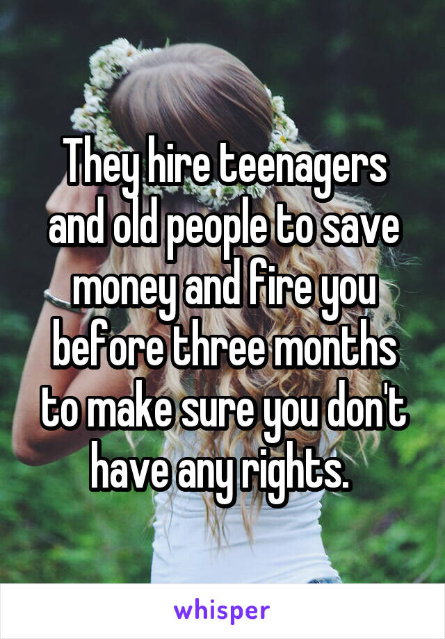 They hire teenagers and old people to save money and fire you before three months to make sure you don't have any rights. 