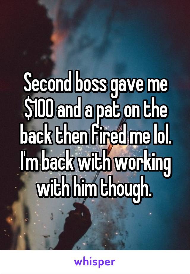 Second boss gave me $100 and a pat on the back then fired me lol. I'm back with working with him though. 