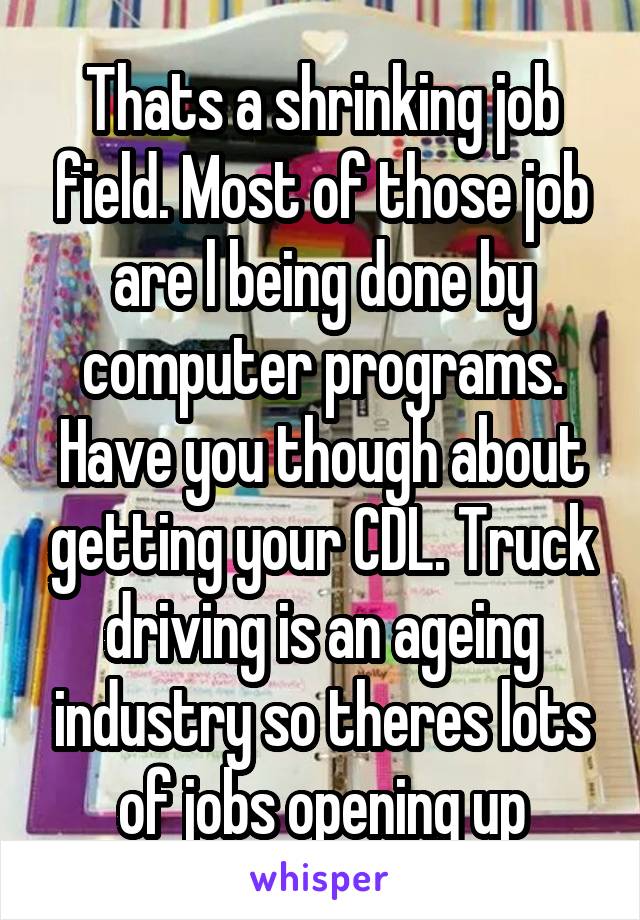 Thats a shrinking job field. Most of those job are l being done by computer programs. Have you though about getting your CDL. Truck driving is an ageing industry so theres lots of jobs opening up