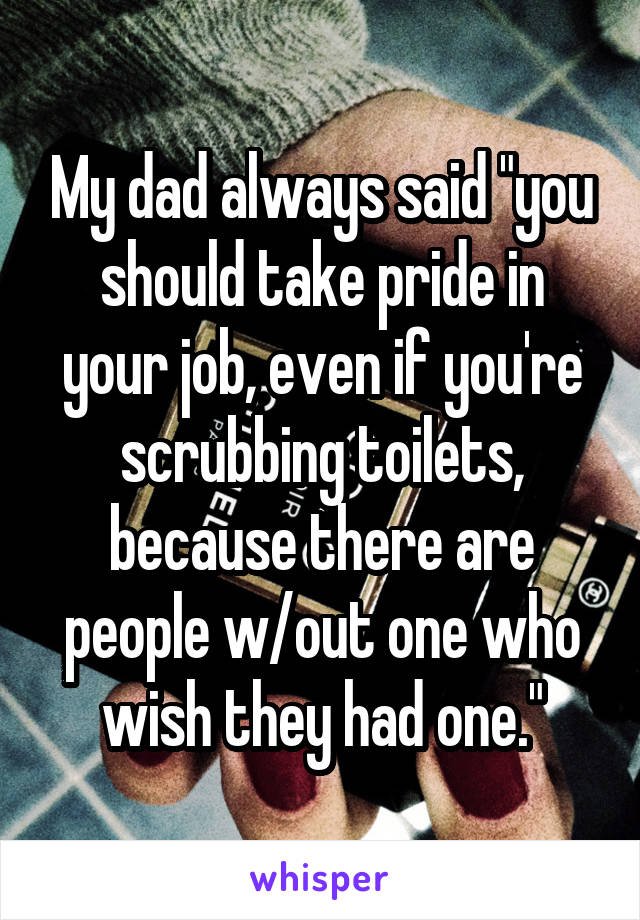 My dad always said "you should take pride in your job, even if you're scrubbing toilets, because there are people w/out one who wish they had one."