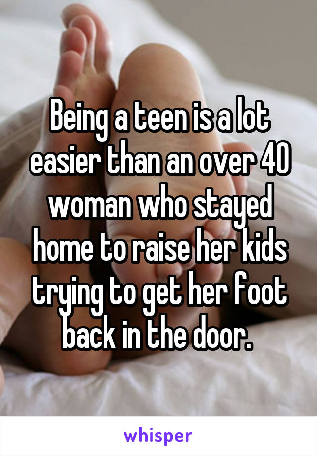 Being a teen is a lot easier than an over 40 woman who stayed home to raise her kids trying to get her foot back in the door. 