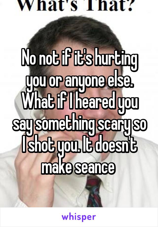 No not if it's hurting you or anyone else. What if I heared you say something scary so I shot you. It doesn't make seance 