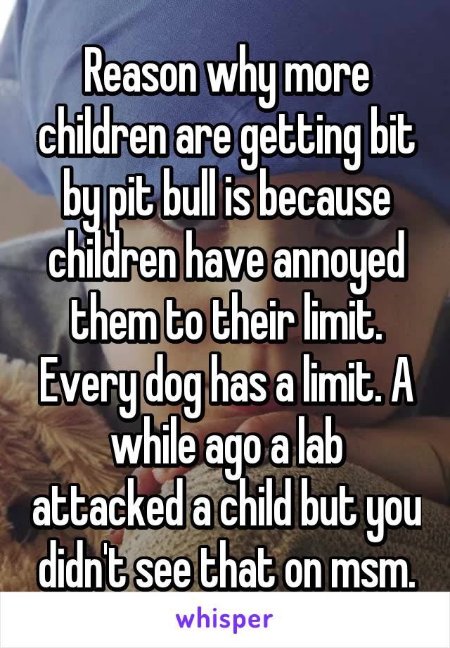 Reason why more children are getting bit by pit bull is because children have annoyed them to their limit. Every dog has a limit. A while ago a lab attacked a child but you didn't see that on msm.