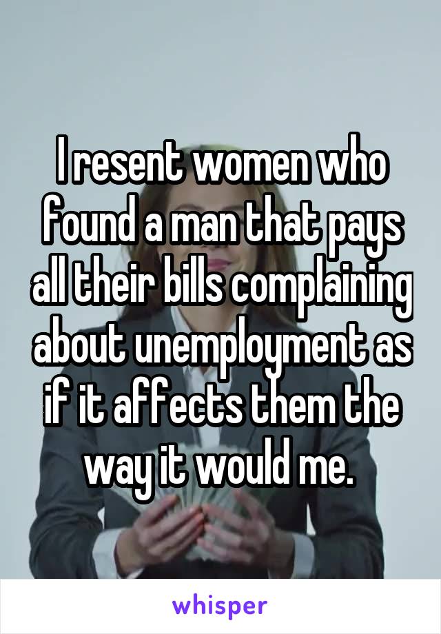 I resent women who found a man that pays all their bills complaining about unemployment as if it affects them the way it would me. 