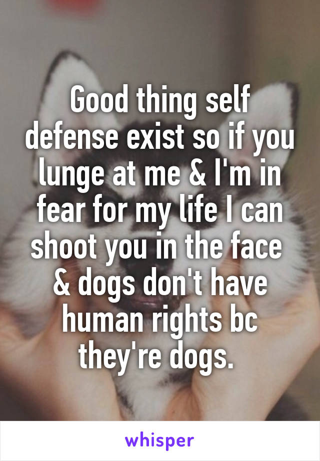 Good thing self defense exist so if you lunge at me & I'm in fear for my life I can shoot you in the face 
& dogs don't have human rights bc they're dogs. 