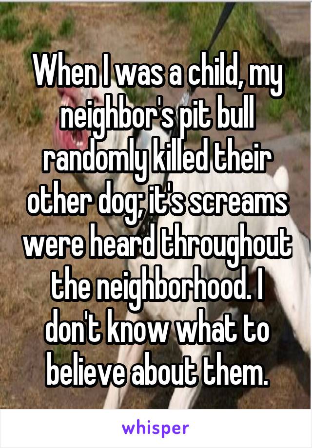 When I was a child, my neighbor's pit bull randomly killed their other dog; it's screams were heard throughout the neighborhood. I don't know what to believe about them.