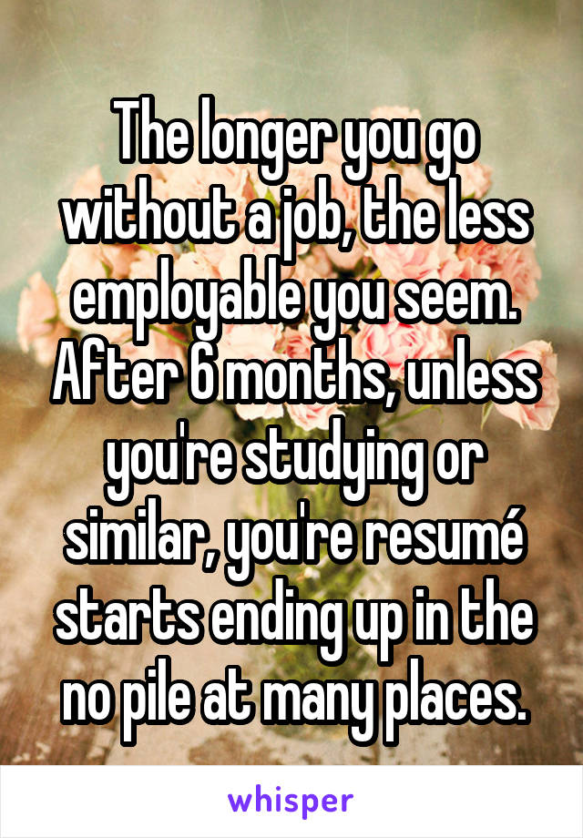 The longer you go without a job, the less employable you seem. After 6 months, unless you're studying or similar, you're resumé starts ending up in the no pile at many places.