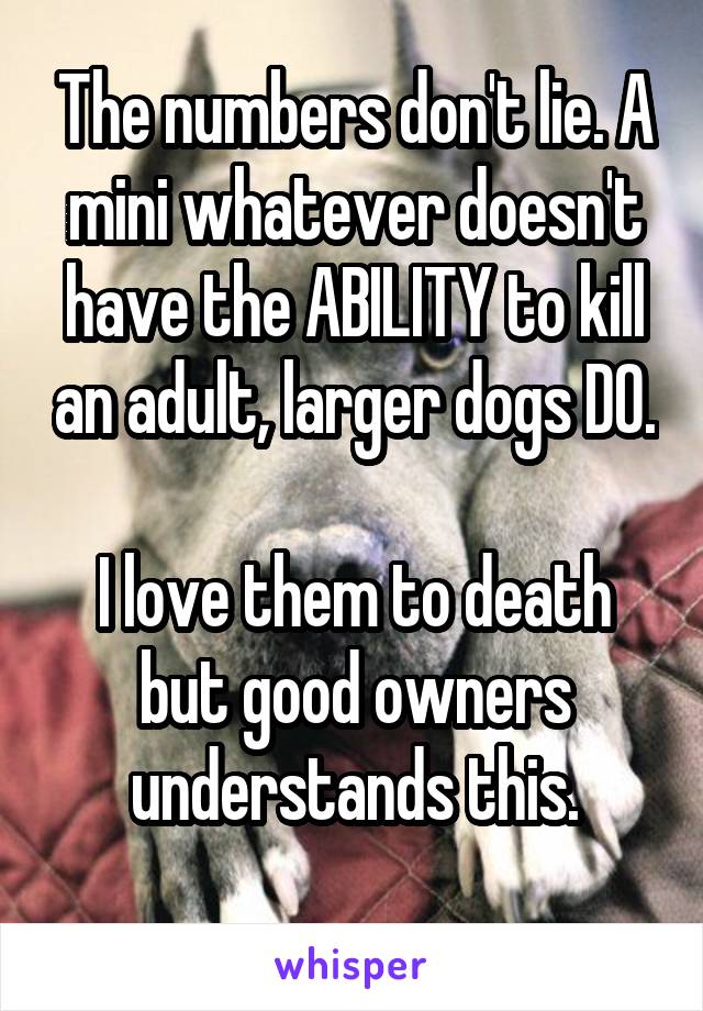 The numbers don't lie. A mini whatever doesn't have the ABILITY to kill an adult, larger dogs DO. 
I love them to death but good owners understands this.
 