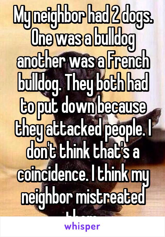 My neighbor had 2 dogs. One was a bulldog another was a French bulldog. They both had to put down because they attacked people. I don't think that's a coincidence. I think my neighbor mistreated them.
