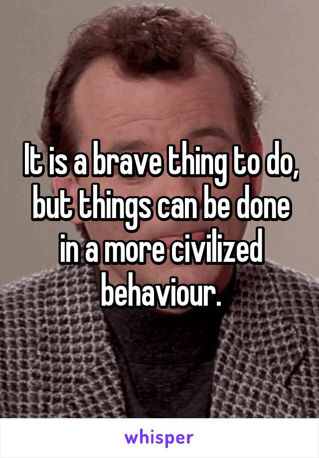 It is a brave thing to do, but things can be done in a more civilized behaviour.