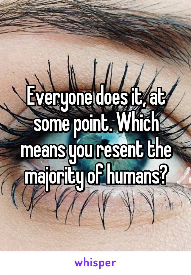 Everyone does it, at some point. Which means you resent the majority of humans?