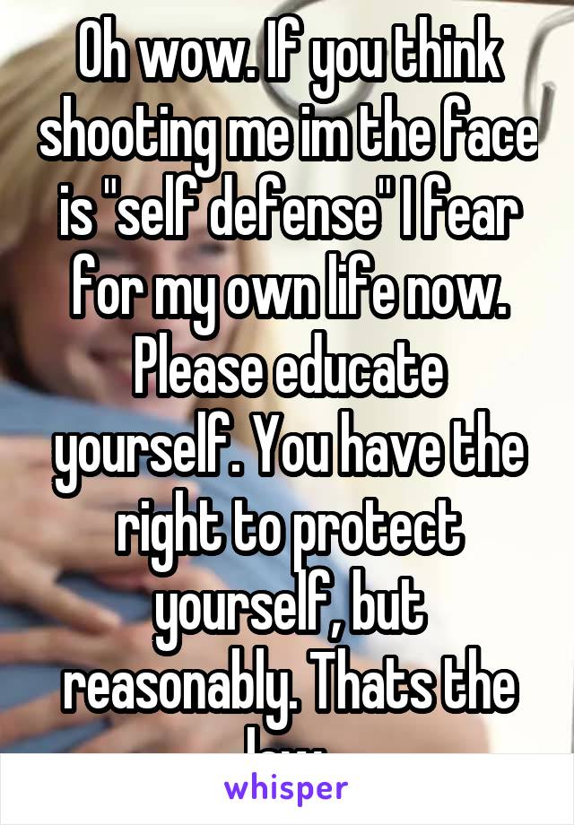 Oh wow. If you think shooting me im the face is "self defense" I fear for my own life now. Please educate yourself. You have the right to protect yourself, but reasonably. Thats the law.