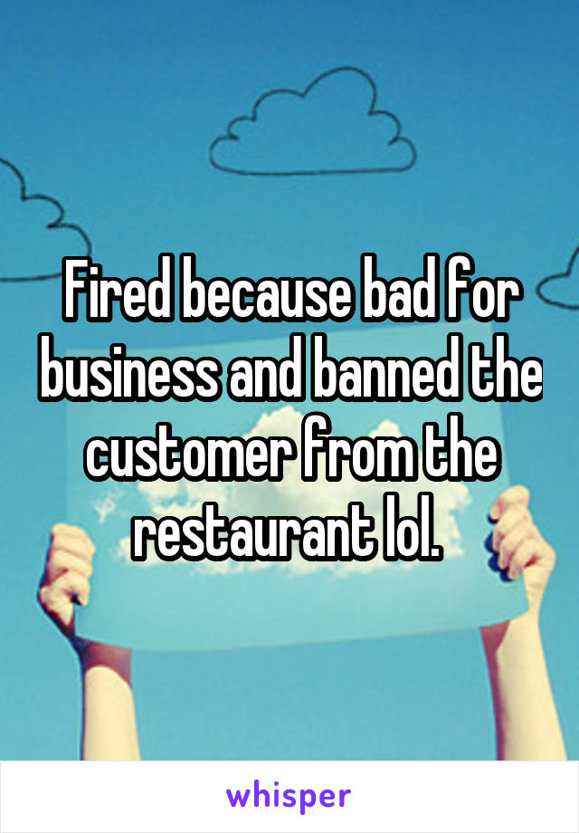 Fired because bad for business and banned the customer from the restaurant lol. 