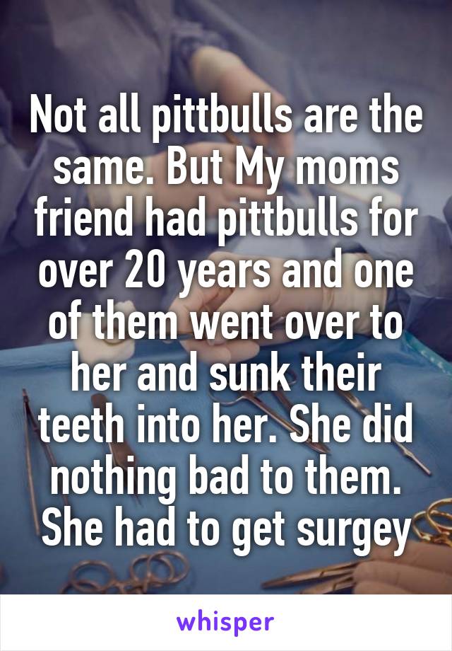 Not all pittbulls are the same. But My moms friend had pittbulls for over 20 years and one of them went over to her and sunk their teeth into her. She did nothing bad to them. She had to get surgey