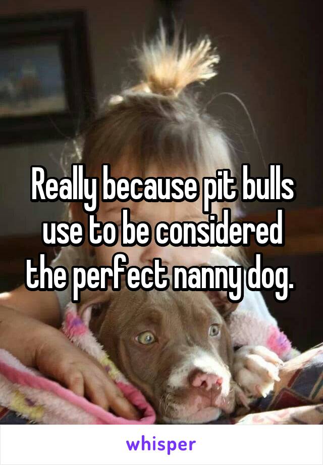 Really because pit bulls use to be considered the perfect nanny dog. 