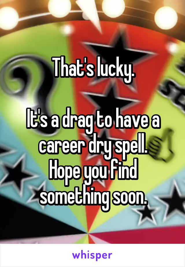 That's lucky.

It's a drag to have a career dry spell.
Hope you find something soon.