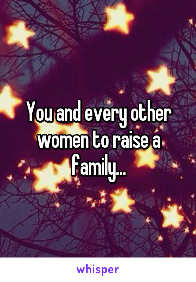 You and every other women to raise a family...