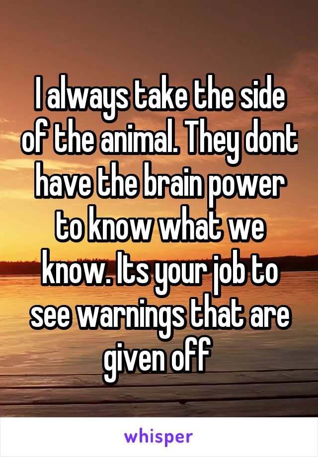 I always take the side of the animal. They dont have the brain power to know what we know. Its your job to see warnings that are given off 