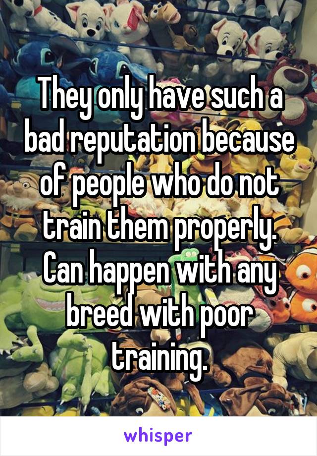 They only have such a bad reputation because of people who do not train them properly. Can happen with any breed with poor training.