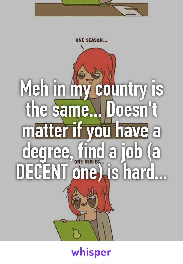 Meh in my country is the same... Doesn't matter if you have a degree, find a job (a DECENT one) is hard...