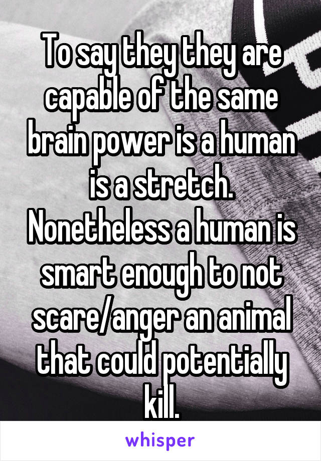 To say they they are capable of the same brain power is a human is a stretch. Nonetheless a human is smart enough to not scare/anger an animal that could potentially kill.