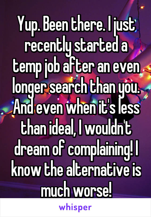 Yup. Been there. I just recently started a temp job after an even longer search than you. And even when it's less than ideal, I wouldn't dream of complaining! I know the alternative is much worse!