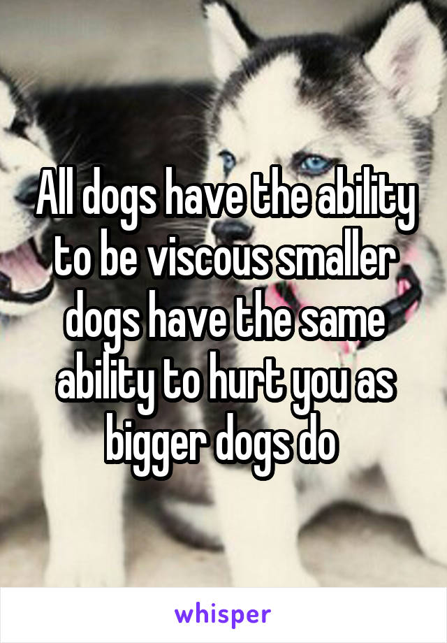 All dogs have the ability to be viscous smaller dogs have the same ability to hurt you as bigger dogs do 