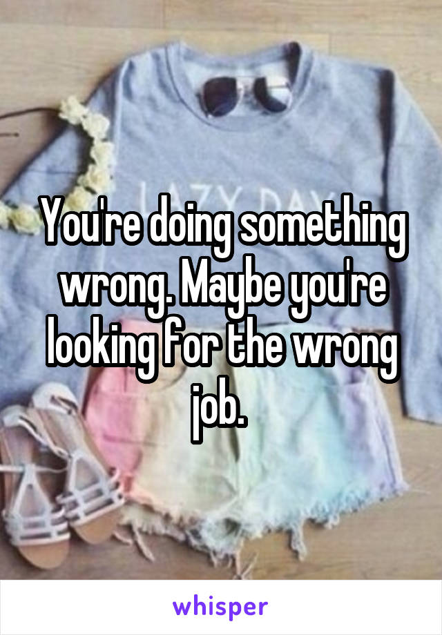 You're doing something wrong. Maybe you're looking for the wrong job. 