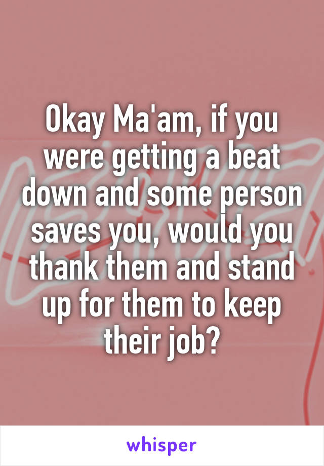 Okay Ma'am, if you were getting a beat down and some person saves you, would you thank them and stand up for them to keep their job?