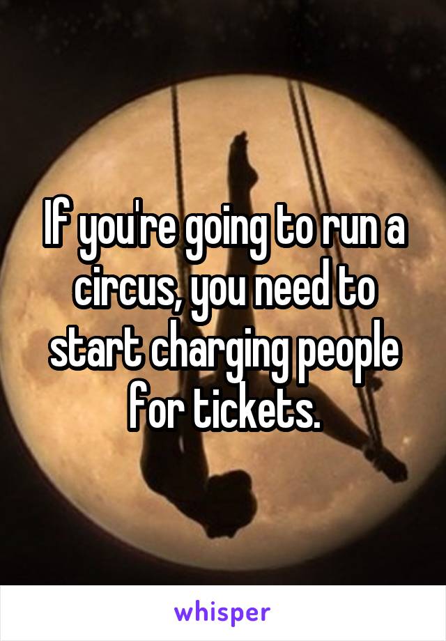 If you're going to run a circus, you need to start charging people for tickets.